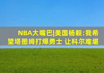 NBA大嘴巴|美国杨毅:我希望塔图姆打爆勇士 让科尔难堪